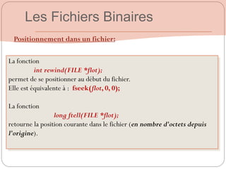 Positionnement dans un fichier:
La fonction
int rewind(FILE *flot);
permet de se positionner au début du fichier.
Elle est équivalente à : fseek(flot, 0, 0);
La fonction
long ftell(FILE *flot);
retourne la position courante dans le fichier (en nombre d'octets depuis
l'origine).
Les Fichiers Binaires
 