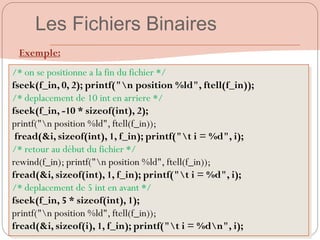 /* on se positionne a la fin du fichier */
fseek(f_in, 0, 2); printf("n position %ld", ftell(f_in));
/* deplacement de 10 int en arriere */
fseek(f_in, -10 * sizeof(int), 2);
printf("n position %ld", ftell(f_in));
fread(&i, sizeof(int), 1, f_in); printf("t i = %d", i);
/* retour au début du fichier */
rewind(f_in); printf("n position %ld", ftell(f_in));
fread(&i, sizeof(int), 1, f_in); printf("t i = %d", i);
/* deplacement de 5 int en avant */
fseek(f_in, 5 * sizeof(int), 1);
printf("n position %ld", ftell(f_in));
fread(&i, sizeof(i), 1, f_in); printf("t i = %dn", i);
Exemple:
Les Fichiers Binaires
 