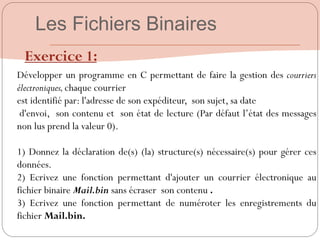 Exercice 1:
Développer un programme en C permettant de faire la gestion des courriers
électroniques,chaque courrier
est identifié par: l'adresse de son expéditeur, son sujet, sa date
d'envoi, son contenu et son état de lecture (Par défaut l‟état des messages
non lus prend la valeur 0).
1) Donnez la déclaration de(s) (la) structure(s) nécessaire(s) pour gérer ces
données.
2) Ecrivez une fonction permettant d'ajouter un courrier électronique au
fichier binaire Mail.bin sans écraser son contenu .
3) Ecrivez une fonction permettant de numéroter les enregistrements du
fichier Mail.bin.
Les Fichiers Binaires
 