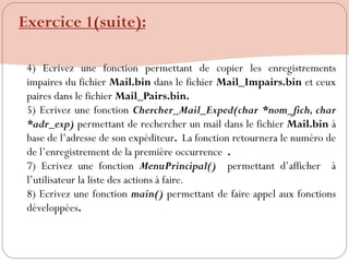4) Ecrivez une fonction permettant de copier les enregistrements
impaires du fichier Mail.bin dans le fichier Mail_Impairs.bin et ceux
paires dans le fichier Mail_Pairs.bin.
5) Ecrivez une fonction Chercher_Mail_Exped(char *nom_fich, char
*adr_exp) permettant de rechercher un mail dans le fichier Mail.bin à
base de l‟adresse de son expéditeur. La fonction retournera le numéro de
de l‟enregistrement de la première occurrence .
7) Ecrivez une fonction MenuPrincipal() permettant d‟afficher à
l‟utilisateur la liste des actions à faire.
8) Ecrivez une fonction main() permettant de faire appel aux fonctions
développées.
Exercice 1(suite):
 