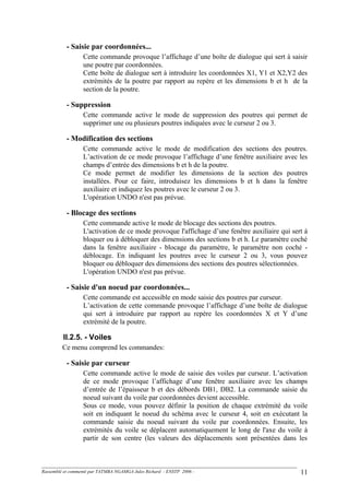 - Saisie par coordonnées...
Cette commande provoque l’affichage d’une boîte de dialogue qui sert à saisir
une poutre par coordonnées.
Cette boîte de dialogue sert à introduire les coordonnées X1, Y1 et X2,Y2 des
extrémités de la poutre par rapport au repère et les dimensions b et h de la
section de la poutre.
- Suppression
Cette commande active le mode de suppression des poutres qui permet de
supprimer une ou plusieurs poutres indiquées avec le curseur 2 ou 3.
- Modification des sections
Cette commande active le mode de modification des sections des poutres.
L’activation de ce mode provoque l’affichage d’une fenêtre auxiliaire avec les
champs d’entrée des dimensions b et h de la poutre.
Ce mode permet de modifier les dimensions de la section des poutres
installées. Pour ce faire, introduisez les dimensions b et h dans la fenêtre
auxiliaire et indiquez les poutres avec le curseur 2 ou 3.
L'opération UNDO n'est pas prévue.
- Blocage des sections
Cette commande active le mode de blocage des sections des poutres.
L'activation de ce mode provoque l'affichage d’une fenêtre auxiliaire qui sert à
bloquer ou à débloquer des dimensions des sections b et h. Le paramètre coché
dans la fenêtre auxiliaire - blocage du paramètre, le paramètre non coché -
déblocage. En indiquant les poutres avec le curseur 2 ou 3, vous pouvez
bloquer ou débloquer des dimensions des sections des poutres sélectionnées.
L'opération UNDO n'est pas prévue.
- Saisie d'un noeud par coordonnées...
Cette commande est accessible en mode saisie des poutres par curseur.
L’activation de cette commande provoque l’affichage d’une boîte de dialogue
qui sert à introduire par rapport au repère les coordonnées X et Y d’une
extrémité de la poutre.
II.2.5. - Voiles
Ce menu comprend les commandes:
- Saisie par curseur
Cette commande active le mode de saisie des voiles par curseur. L’activation
de ce mode provoque l’affichage d’une fenêtre auxiliaire avec les champs
d’entrée de l’épaisseur b et des débords DB1, DB2. La commande saisie du
noeud suivant du voile par coordonnées devient accessible.
Sous ce mode, vous pouvez définir la position de chaque extrémité du voile
soit en indiquant le noeud du schéma avec le curseur 4, soit en exécutant la
commande saisie du noeud suivant du voile par coordonnées. Ensuite, les
extrémités du voile se déplacent automatiquement le long de l'axe du voile à
partir de son centre (les valeurs des déplacements sont présentées dans les
Rassemblé et commenté par TATMBA NGAMGA Jules Richard - ENSTP 2006 - 11
 