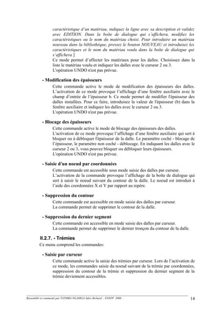 caractéristique d’un matériau, indiquez la ligne avec sa description et validez
avec EDITION. Dans la boîte de dialogue qui s’affichera, modifiez les
caractéristiques ou le nom du matériau choisi. Pour introduire un matériau
nouveau dans la bibliothèque, pressez le bouton NOUVEAU et introduisez les
caractéristiques et le nom du matériau voulu dans la boîte de dialogue qui
s‘affichera.]
Ce mode permet d’affecter les matériaux pour les dalles. Choisissez dans la
liste le matériau voulu et indiquez les dalles avec le curseur 2 ou 3.
L'opération UNDO n'est pas prévue.
- Modification des épaisseurs
Cette commande active le mode de modification des épaisseurs des dalles.
L’activation de ce mode provoque l’affichage d’une fenêtre auxiliaire avec le
champ d’entrée de l’épaisseur b. Ce mode permet de modifier l'épaisseur des
dalles installées. Pour ce faire, introduisez la valeur de l'épaisseur (b) dans la
fenêtre auxiliaire et indiquez les dalles avec le curseur 2 ou 3.
L'opération UNDO n'est pas prévue.
- Blocage des épaisseurs
Cette commande active le mode de blocage des épaisseurs des dalles.
L'activation de ce mode provoque l’affichage d’une fenêtre auxiliaire qui sert à
bloquer ou à débloquer l'épaisseur de la dalle. Le paramètre coché - blocage de
l’épaisseur, le paramètre non coché - déblocage. En indiquant les dalles avec le
curseur 2 ou 3, vous pouvez bloquer ou débloquer leurs épaisseurs.
L'opération UNDO n'est pas prévue.
- Saisie d'un noeud par coordonnées
Cette commande est accessible sous mode saisie des dalles par curseur.
L’activation de la commande provoque l’affichage de la boîte de dialogue qui
sert à saisir le noeud suivant du contour de la dalle. Le noeud est introduit à
l’aide des coordonnées X et Y par rapport au repère.
- Suppression du contour
Cette commande est accessible en mode saisie des dalles par curseur.
La commande permet de supprimer le contour de la dalle.
- Suppression du dernier segment
Cette commande est accessible en mode saisie des dalles par curseur.
La commande permet de supprimer le dernier tronçon du contour de la dalle.
II.2.7. - Trémies
Ce menu comprend les commandes:
- Saisie par curseur
Cette commande active la saisie des trémies par curseur. Lors de l’activation de
ce mode, les commandes saisie du noeud suivant de la trémie par coordonnées,
suppression du contour de la trémie et suppression du dernier segment de la
trémie deviennent accessibles.
Rassemblé et commenté par TATMBA NGAMGA Jules Richard - ENSTP 2006 - 14
 