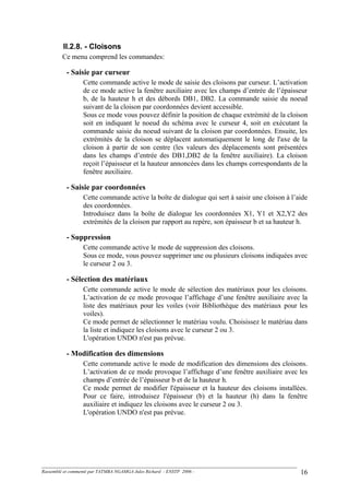 II.2.8. - Cloisons
Ce menu comprend les commandes:
- Saisie par curseur
Cette commande active le mode de saisie des cloisons par curseur. L’activation
de ce mode active la fenêtre auxiliaire avec les champs d’entrée de l’épaisseur
b, de la hauteur h et des débords DB1, DB2. La commande saisie du noeud
suivant de la cloison par coordonnées devient accessible.
Sous ce mode vous pouvez définir la position de chaque extrémité de la cloison
soit en indiquant le noeud du schéma avec le curseur 4, soit en exécutant la
commande saisie du noeud suivant de la cloison par coordonnées. Ensuite, les
extrémités de la cloison se déplacent automatiquement le long de l'axe de la
cloison à partir de son centre (les valeurs des déplacements sont présentées
dans les champs d’entrée des DB1,DB2 de la fenêtre auxiliaire). La cloison
reçoit l’épaisseur et la hauteur annoncées dans les champs correspondants de la
fenêtre auxiliaire.
- Saisie par coordonnées
Cette commande active la boîte de dialogue qui sert à saisir une cloison à l’aide
des coordonnées.
Introduisez dans la boîte de dialogue les coordonnées X1, Y1 et X2,Y2 des
extrémités de la cloison par rapport au repère, son épaisseur b et sa hauteur h.
- Suppression
Cette commande active le mode de suppression des cloisons.
Sous ce mode, vous pouvez supprimer une ou plusieurs cloisons indiquées avec
le curseur 2 ou 3.
- Sélection des matériaux
Cette commande active le mode de sélection des matériaux pour les cloisons.
L’activation de ce mode provoque l’affichage d’une fenêtre auxiliaire avec la
liste des matériaux pour les voiles (voir Bibliothèque des matériaux pour les
voiles).
Ce mode permet de sélectionner le matériau voulu. Choisissez le matériau dans
la liste et indiquez les cloisons avec le curseur 2 ou 3.
L'opération UNDO n'est pas prévue.
- Modification des dimensions
Cette commande active le mode de modification des dimensions des cloisons.
L’activation de ce mode provoque l’affichage d’une fenêtre auxiliaire avec les
champs d’entrée de l’épaisseur b et de la hauteur h.
Ce mode permet de modifier l'épaisseur et la hauteur des cloisons installées.
Pour ce faire, introduisez l'épaisseur (b) et la hauteur (h) dans la fenêtre
auxiliaire et indiquez les cloisons avec le curseur 2 ou 3.
L'opération UNDO n'est pas prévue.
Rassemblé et commenté par TATMBA NGAMGA Jules Richard - ENSTP 2006 - 16
 