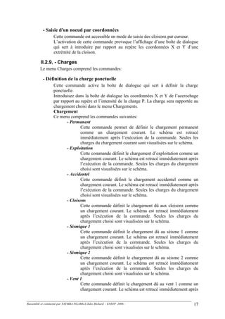 - Saisie d'un noeud par coordonnées
Cette commande est accessible en mode de saisie des cloisons par curseur.
L’activation de cette commande provoque l’affichage d’une boîte de dialogue
qui sert à introduire par rapport au repère les coordonnées X et Y d’une
extrémité de la cloison.
II.2.9. - Charges
Le menu Charges comprend les commandes:
- Définition de la charge ponctuelle
Cette commande active la boîte de dialogue qui sert à définir la charge
ponctuelle.
Introduisez dans la boîte de dialogue les coordonnées X et Y de l’accrochage
par rapport au repère et l’intensité de la charge P. La charge sera rapportée au
chargement choisi dans le menu Chargements.
Chargement
Ce menu comprend les commandes suivantes:
- Permanent
Cette commande permet de définir le chargement permanent
comme un chargement courant. Le schéma est retracé
immédiatement après l’exécution de la commande. Seules les
charges du chargement courant sont visualisées sur le schéma.
- Exploitation
Cette commande définit le chargement d’exploitation comme un
chargement courant. Le schéma est retracé immédiatement après
l’exécution de la commande. Seules les charges du chargement
choisi sont visualisées sur le schéma.
- Accidentel
Cette commande définit le chargement accidentel comme un
chargement courant. Le schéma est retracé immédiatement après
l’exécution de la commande. Seules les charges du chargement
choisi sont visualisées sur le schéma.
- Cloisons
Cette commande définit le chargement dû aux cloisons comme
un chargement courant. Le schéma est retracé immédiatement
après l’exécution de la commande. Seules les charges du
chargement choisi sont visualisées sur le schéma.
- Sismique 1
Cette commande définit le chargement dû au séisme 1 comme
un chargement courant. Le schéma est retracé immédiatement
après l’exécution de la commande. Seules les charges du
chargement choisi sont visualisées sur le schéma.
- Sismique 2
Cette commande définit le chargement dû au séisme 2 comme
un chargement courant. Le schéma est retracé immédiatement
après l’exécution de la commande. Seules les charges du
chargement choisi sont visualisées sur le schéma.
- Vent 1
Cette commande définit le chargement dû au vent 1 comme un
chargement courant. Le schéma est retracé immédiatement après
Rassemblé et commenté par TATMBA NGAMGA Jules Richard - ENSTP 2006 - 17
 