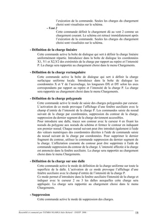 l’exécution de la commande. Seules les charges du chargement
choisi sont visualisées sur le schéma.
- Vent 2
Cette commande définit le chargement dû au vent 2 comme un
chargement courant. Le schéma est retracé immédiatement après
l’exécution de la commande. Seules les charges du chargement
choisi sont visualisées sur le schéma.
- Définition de la charge linéaire
Cette commande active la boîte de dialogue qui sert à définir la charge linéaire
uniformément répartie. Introduisez dans la boîte de dialogue les coordonnées
X1, Y1 et X2,Y2 des extrémités de la charge par rapport au repère et l’intensité
P. La charge sera rapportée au chargement choisi dans le menu Chargements.
- Définition de la charge rectangulaire
Cette commande active la boîte de dialogue qui sert à définir la charge
surfacique uniforme locale. Introduisez dans la boîte de dialogue les
coordonnées X et Y de l’accrochage, les longueurs DX et DY selon les axes
correspondants par rapport au repère et l’intensité de la charge P. La charge
sera rapportée au chargement choisi dans le menu Chargements.
- Définition de la charge polygonale
Cette commande active le mode de saisie des charges polygonales par curseur.
L’activation de ce mode provoque l’affichage d’une fenêtre auxiliaire avec le
champ d’entrée de l’intensité de la charge P. Les commandes saisie du noeud
suivant de la charge par coordonnées, suppression du contour de la charge,
suppression du dernier segment de la charge deviennent accessibles.
Pour introduire une dalle, tracez son contour avec le curseur 4 en fixant les
noeuds du polygone aux noeuds du schéma et fermez le contour en indiquant
son premier noeud. Chaque noeud suivant peut être introduit également à l'aide
des valeurs numériques des coordonnées décrites à l'aide de commande saisie
du noeud suivant de la charge par coordonnées. Pour supprimer le dernier
fragment du contour, utilisez la commande suppression du dernier segment de
la charge. L'affectation courante du contour peut être supprimée à l'aide de
commande suppression du contour de la charge. L’intensité affectée à la charge
est annoncée dans la fenêtre auxiliaire. La charge sera rapportée au chargement
choisi dans le menu Chargements.
- Définition de la charge sur une dalle
Cette commande active le mode de définition de la charge uniforme sur toute la
superficie de la dalle. L’activation de ce mode provoque l’affichage d’une
fenêtre auxiliaire avec le champ d’entrée de l’intensité de la charge P.
Ce mode permet d’introduire dans la fenêtre auxiliaire l'intensité de la charge et
indiquer avec le curseur 2 ou 3 les dalles auxquelles cette charge sera
appliquée. La charge sera rapportée au chargement choisi dans le menu
Chargements.
- Suppression
Cette commande active le mode de suppression des charges.
Rassemblé et commenté par TATMBA NGAMGA Jules Richard - ENSTP 2006 - 18
 