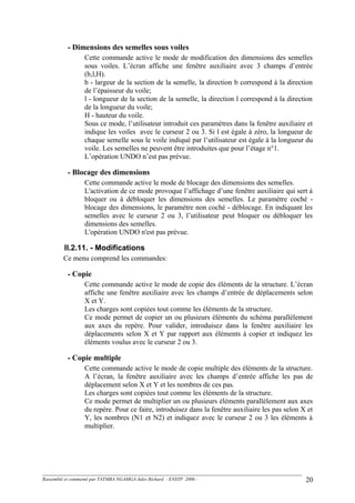 - Dimensions des semelles sous voiles
Cette commande active le mode de modification des dimensions des semelles
sous voiles. L’écran affiche une fenêtre auxiliaire avec 3 champs d’entrée
(b,l,H).
b - largeur de la section de la semelle, la direction b correspond à la direction
de l’épaisseur du voile;
l - longueur de la section de la semelle, la direction l correspond à la direction
de la longueur du voile;
H - hauteur du voile.
Sous ce mode, l’utilisateur introduit ces paramètres dans la fenêtre auxiliaire et
indique les voiles avec le curseur 2 ou 3. Si l est égale à zéro, la longueur de
chaque semelle sous le voile indiqué par l’utilisateur est égale à la longueur du
voile. Les semelles ne peuvent être introduites que pour l’étage n°1.
L’opération UNDO n’est pas prévue.
- Blocage des dimensions
Cette commande active le mode de blocage des dimensions des semelles.
L'activation de ce mode provoque l’affichage d’une fenêtre auxiliaire qui sert à
bloquer ou à débloquer les dimensions des semelles. Le paramètre coché -
blocage des dimensions, le paramètre non coché - déblocage. En indiquant les
semelles avec le curseur 2 ou 3, l’utilisateur peut bloquer ou débloquer les
dimensions des semelles.
L'opération UNDO n'est pas prévue.
II.2.11. - Modifications
Ce menu comprend les commandes:
- Copie
Cette commande active le mode de copie des éléments de la structure. L’écran
affiche une fenêtre auxiliaire avec les champs d’entrée de déplacements selon
X et Y.
Les charges sont copiées tout comme les éléments de la structure.
Ce mode permet de copier un ou plusieurs éléments du schéma parallèlement
aux axes du repère. Pour valider, introduisez dans la fenêtre auxiliaire les
déplacements selon X et Y par rapport aux éléments à copier et indiquez les
éléments voulus avec le curseur 2 ou 3.
- Copie multiple
Cette commande active le mode de copie multiple des éléments de la structure.
A l’écran, la fenêtre auxiliaire avec les champs d’entrée affiche les pas de
déplacement selon X et Y et les nombres de ces pas.
Les charges sont copiées tout comme les éléments de la structure.
Ce mode permet de multiplier un ou plusieurs éléments parallèlement aux axes
du repère. Pour ce faire, introduisez dans la fenêtre auxiliaire les pas selon X et
Y, les nombres (N1 et N2) et indiquez avec le curseur 2 ou 3 les éléments à
multiplier.
Rassemblé et commenté par TATMBA NGAMGA Jules Richard - ENSTP 2006 - 20
 