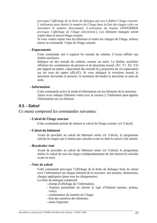 provoque l’affichage de la boîte de dialogue qui sert à définir l’étage courant.
L’utilisateur peut choisir le numéro de l’étage dans la liste des étages créés ou
introduire le numéro directement. L’activation du bouton CONFIRMER
provoque l’affichage de l’étage sélectionné.), Les éléments marqués seront
copiés dans le nouvel étage courant.
Si vous voulez copier tous les éléments et toutes les charges de l’étage, utilisez
mieux la commande Copie de l'étage courant.
- Espacements
Cette commande sert à espacer les noeuds du schéma. L’écran affiche une
fenêtre auxiliaire.
Indiquez un des noeuds du schéma, ensuite un autre. La fenêtre auxiliaire
affichera les coordonnées du premier et du deuxième noeud (X1, Y1, X2, Y2)
par rapport au repère, espacement des noeuds (L), projection de cet espacement
sur les axes du repère (dX,dY). Si vous indiquez le troisième noeud, le
deuxième deviendra le premier, le troisième deviendra le deuxième et ainsi de
suite.
- Information
Cette commande active le mode d’information sur les éléments de la structure.
Après avoir indiqué l'élément voulu avec le curseur 2, l'utilisateur peut appeler
l'information sur cet élément.
II.3. - Calcul
Ce menu comprend les commandes suivantes:
- Calcul de l'étage courant
Cette commande permet de réaliser le calcul de l'étage courant. (cf. Calcul).
- Calcul du bâtiment
Avant de procéder au calcul du bâtiment entier (cf. Calcul), le programme
calcule les étages qui n’étaient pas calculés avant ou dont le calcul a été annulé.
- Recalculer tout
Avant de procéder au calcul du bâtiment entier (cf. Calcul), le programme
réalise le calcul de tous les étages (indépendamment du fait étaient-ils calculés
avant ou non).
- Note de calcul
Cette commande provoque l’affichage de la boîte de dialogue Note de calcul
avec l’information sur chaque élément de la structure: son numéro, dimensions,
charges appliquées (pour tous les chargements).
La boîte de dialogue comprend:
- champ d’affichage de l’information;
- boutons permettant de choisir le type d’élément (poutre, poteau,
voile);
- commutateur du numéro de l’étage;
- liste des numéros des éléments;
- menu Imprimer.
Rassemblé et commenté par TATMBA NGAMGA Jules Richard - ENSTP 2006 - 22
 