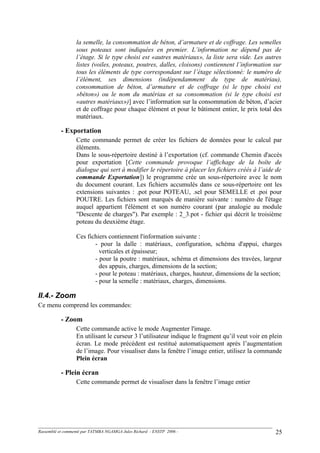 la semelle, la consommation de béton, d’armature et de coffrage. Les semelles
sous poteaux sont indiquées en premier. L’information ne dépend pas de
l’étage. Si le type choisi est «autres matériaux», la liste sera vide. Les autres
listes (voiles, poteaux, poutres, dalles, cloisons) contiennent l’information sur
tous les éléments de type correspondant sur l’étage sélectionné: le numéro de
l’élément, ses dimensions (indépendamment du type de matériau),
consommation de béton, d’armature et de coffrage (si le type choisi est
»béton») ou le nom du matériau et sa consommation (si le type choisi est
«autres matériaux»)] avec l’information sur la consommation de béton, d’acier
et de coffrage pour chaque élément et pour le bâtiment entier, le prix total des
matériaux.
- Exportation
Cette commande permet de créer les fichiers de données pour le calcul par
éléments.
Dans le sous-répertoire destiné à l’exportation (cf. commande Chemin d'accès
pour exportation [Cette commande provoque l’affichage de la boîte de
dialogue qui sert à modifier le répertoire à placer les fichiers créés à l’aide de
commande Exportation]) le programme crée un sous-répertoire avec le nom
du document courant. Les fichiers accumulés dans ce sous-répertoire ont les
extensions suivantes : .pot pour POTEAU, .sel pour SEMELLE et .poi pour
POUTRE. Les fichiers sont marqués de manière suivante : numéro de l'étage
auquel appartient l'élément et son numéro courant (par analogie au module
"Descente de charges"). Par exemple : 2_3.pot - fichier qui décrit le troisième
poteau du deuxième étage.
Ces fichiers contiennent l'information suivante :
- pour la dalle : matériaux, configuration, schéma d'appui, charges
verticales et épaisseur;
- pour la poutre : matériaux, schéma et dimensions des travées, largeur
des appuis, charges, dimensions de la section;
- pour le poteau : matériaux, charges, hauteur, dimensions de la section;
- pour la semelle : matériaux, charges, dimensions.
II.4.- Zoom
Ce menu comprend les commandes:
- Zoom
Cette commande active le mode Augmenter l'image.
En utilisant le curseur 3 l’utilisateur indique le fragment qu’il veut voir en plein
écran. Le mode précédent est restitué automatiquement après l’augmentation
de l’image. Pour visualiser dans la fenêtre l’image entier, utilisez la commande
Plein écran
- Plein écran
Cette commande permet de visualiser dans la fenêtre l’image entier
Rassemblé et commenté par TATMBA NGAMGA Jules Richard - ENSTP 2006 - 25
 
