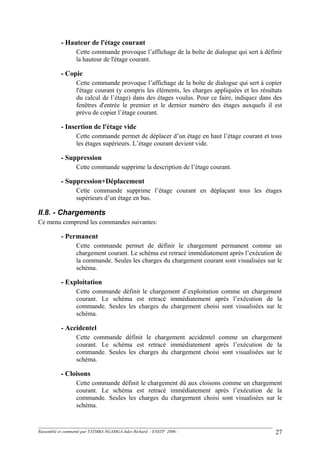 - Hauteur de l'étage courant
Cette commande provoque l’affichage de la boîte de dialogue qui sert à définir
la hauteur de l'étage courant.
- Copie
Cette commande provoque l’affichage de la boîte de dialogue qui sert à copier
l'étage courant (y compris les éléments, les charges appliquées et les résultats
du calcul de l’étage) dans des étages voulus. Pour ce faire, indiquez dans des
fenêtres d'entrée le premier et le dernier numéro des étages auxquels il est
prévu de copier l’étage courant.
- Insertion de l'étage vide
Cette commande permet de déplacer d’un étage en haut l’étage courant et tous
les étages supérieurs. L’étage courant devient vide.
- Suppression
Cette commande supprime la description de l’étage courant.
- Suppression+Déplacement
Cette commande supprime l’étage courant en déplaçant tous les étages
supérieurs d’un étage en bas.
II.8. - Chargements
Ce menu comprend les commandes suivantes:
- Permanent
Cette commande permet de définir le chargement permanent comme un
chargement courant. Le schéma est retracé immédiatement après l’exécution de
la commande. Seules les charges du chargement courant sont visualisées sur le
schéma.
- Exploitation
Cette commande définit le chargement d’exploitation comme un chargement
courant. Le schéma est retracé immédiatement après l’exécution de la
commande. Seules les charges du chargement choisi sont visualisées sur le
schéma.
- Accidentel
Cette commande définit le chargement accidentel comme un chargement
courant. Le schéma est retracé immédiatement après l’exécution de la
commande. Seules les charges du chargement choisi sont visualisées sur le
schéma.
- Cloisons
Cette commande définit le chargement dû aux cloisons comme un chargement
courant. Le schéma est retracé immédiatement après l’exécution de la
commande. Seules les charges du chargement choisi sont visualisées sur le
schéma.
Rassemblé et commenté par TATMBA NGAMGA Jules Richard - ENSTP 2006 - 27
 