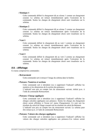- Sismique 1
Cette commande définit le chargement dû au séisme 1 comme un chargement
courant. Le schéma est retracé immédiatement après l’exécution de la
commande. Seules les charges du chargement choisi sont visualisées sur le
schéma.
- Sismique 2
Cette commande définit le chargement dû au séisme 2 comme un chargement
courant. Le schéma est retracé immédiatement après l’exécution de la
commande. Seules les charges du chargement choisi sont visualisées sur le
schéma.
- Vent 1
Cette commande définit le chargement dû au vent 1 comme un chargement
courant. Le schéma est retracé immédiatement après l’exécution de la
commande. Seules les charges du chargement choisi sont visualisées sur le
schéma.
- Vent 2
Cette commande définit le chargement dû au vent 2 comme un chargement
courant. Le schéma est retracé immédiatement après l’exécution de la
commande. Seules les charges du chargement choisi sont visualisées sur le
schéma.
II.9. - Affichage
Ce menu comprend les commandes:
- Retracement
Cette commande sert à retracer l’image du schéma dans la fenêtre.
- Poteaux: Numéros et sections
Cette commande sert à introduire (ou à supprimer) l’indicatif «afficher les
numéros et les dimensions de la section des poteaux».
L’indicatif sera pris en compte lors du retracement suivant, réalisé p.ex. à
l’aide de commande Retracement.
- Poteaux: Charge appliquée
Cette commande sert à introduire (ou à supprimer) l’indicatif «afficher les
charges calculées appliquées aux poteaux«. Seules les charges du chargement
choisi seront affichées à l’écran (cf. menu Chargements). Ce sont soit les
résultats du calcul de l'étage courant soit les résultats du calcul du bâtiment.
L’indicatif sera pris en compte lors du retracement suivant. Le schéma peut
être retracé p.ex. à l’aide de commande Retracement.
- Poteaux: Valeurs des charges appliquées
Cette commande sert à introduire (ou à supprimer) l’indicatif «afficher les
valeurs des charges calculées appliquées aux poteaux».Ces valeurs seront
Rassemblé et commenté par TATMBA NGAMGA Jules Richard - ENSTP 2006 - 28
 
