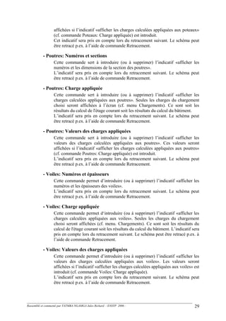affichées si l’indicatif «afficher les charges calculées appliquées aux poteaux»
(cf. commande Poteaux: Charge appliquée) est introduit.
Cet indicatif sera pris en compte lors du retracement suivant. Le schéma peut
être retracé p.ex. à l’aide de commande Retracement.
- Poutres: Numéros et sections
Cette commande sert à introduire (ou à supprimer) l’indicatif «afficher les
numéros et les dimensions de la section des poutres».
L’indicatif sera pris en compte lors du retracement suivant. Le schéma peut
être retracé p.ex. à l’aide de commande Retracement.
- Poutres: Charge appliquée
Cette commande sert à introduire (ou à supprimer) l’indicatif «afficher les
charges calculées appliquées aux poutres». Seules les charges du chargement
choisi seront affichées à l’écran (cf. menu Chargements). Ce sont soit les
résultats du calcul de l'étage courant soit les résultats du calcul du bâtiment.
L’indicatif sera pris en compte lors du retracement suivant. Le schéma peut
être retracé p.ex. à l’aide de commande Retracement.
- Poutres: Valeurs des charges appliquées
Cette commande sert à introduire (ou à supprimer) l’indicatif «afficher les
valeurs des charges calculées appliquées aux poutres». Ces valeurs seront
affichées si l’indicatif «afficher les charges calculées appliquées aux poutres»
(cf. commande Poutres: Charge appliquée) est introduit.
L’indicatif sera pris en compte lors du retracement suivant. Le schéma peut
être retracé p.ex. à l’aide de commande Retracement.
- Voiles: Numéros et épaisseurs
Cette commande permet d’introduire (ou à supprimer) l’indicatif «afficher les
numéros et les épaisseurs des voiles».
L’indicatif sera pris en compte lors du retracement suivant. Le schéma peut
être retracé p.ex. à l’aide de commande Retracement.
- Voiles: Charge appliquée
Cette commande permet d‘introduire (ou à supprimer) l’indicatif «afficher les
charges calculées appliquées aux voiles». Seules les charges du chargement
choisi seront affichées (cf. menu. Chargements). Ce sont soit les résultats du
calcul de l'étage courant soit les résultats du calcul du bâtiment. L’indicatif sera
pris en compte lors du retracement suivant. Le schéma peut être retracé p.ex. à
l’aide de commande Retracement.
- Voiles: Valeurs des charges appliquées
Cette commande permet d’introduire (ou à supprimer) l’indicatif «afficher les
valeurs des charges calculées appliquées aux voiles». Les valeurs seront
affichées si l’indicatif «afficher les charges calculées appliquées aux voiles» est
introduit (cf. commande Voiles: Charge appliquée).
L’indicatif sera pris en compte lors du retracement suivant. Le schéma peut
être retracé p.ex. à l’aide de commande Retracement.
Rassemblé et commenté par TATMBA NGAMGA Jules Richard - ENSTP 2006 - 29
 