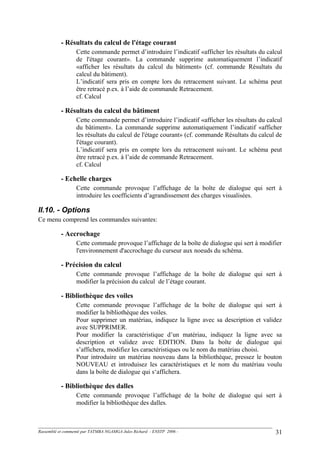 - Résultats du calcul de l'étage courant
Cette commande permet d’introduire l’indicatif «afficher les résultats du calcul
de l'étage courant». La commande supprime automatiquement l’indicatif
«afficher les résultats du calcul du bâtiment» (cf. commande Résultats du
calcul du bâtiment).
L’indicatif sera pris en compte lors du retracement suivant. Le schéma peut
être retracé p.ex. à l’aide de commande Retracement.
cf. Calcul
- Résultats du calcul du bâtiment
Cette commande permet d’introduire l’indicatif «afficher les résultats du calcul
du bâtiment». La commande supprime automatiquement l’indicatif «afficher
les résultats du calcul de l'étage courant» (cf. commande Résultats du calcul de
l'étage courant).
L’indicatif sera pris en compte lors du retracement suivant. Le schéma peut
être retracé p.ex. à l’aide de commande Retracement.
cf. Calcul
- Echelle charges
Cette commande provoque l’affichage de la boîte de dialogue qui sert à
introduire les coefficients d’agrandissement des charges visualisées.
II.10. - Options
Ce menu comprend les commandes suivantes:
- Accrochage
Cette commade provoque l’affichage de la boîte de dialogue qui sert à modifier
l'environnement d'accrochage du curseur aux noeuds du schéma.
- Précision du calcul
Cette commande provoque l’affichage de la boîte de dialogue qui sert à
modifier la précision du calcul de l’étage courant.
- Bibliothèque des voiles
Cette commande provoque l’affichage de la boîte de dialogue qui sert à
modifier la bibliothèque des voiles.
Pour supprimer un matériau, indiquez la ligne avec sa description et validez
avec SUPPRIMER.
Pour modifier la caractéristique d’un matériau, indiquez la ligne avec sa
description et validez avec EDITION. Dans la boîte de dialogue qui
s’affichera, modifiez les caractéristiques ou le nom du matériau choisi.
Pour introduire un matériau nouveau dans la bibliothèque, pressez le bouton
NOUVEAU et introduisez les caractéristiques et le nom du matériau voulu
dans la boîte de dialogue qui s‘affichera.
- Bibliothèque des dalles
Cette commande provoque l’affichage de la boîte de dialogue qui sert à
modifier la bibliothèque des dalles.
Rassemblé et commenté par TATMBA NGAMGA Jules Richard - ENSTP 2006 - 31
 