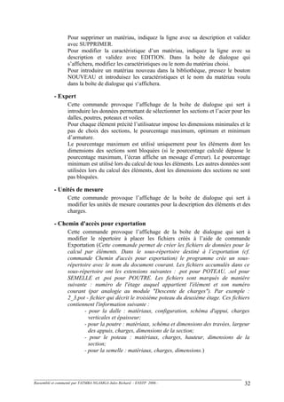 Pour supprimer un matériau, indiquez la ligne avec sa description et validez
avec SUPPRIMER.
Pour modifier la caractéristique d’un matériau, indiquez la ligne avec sa
description et validez avec EDITION. Dans la boîte de dialogue qui
s’affichera, modifiez les caractéristiques ou le nom du matériau choisi.
Pour introduire un matériau nouveau dans la bibliothèque, pressez le bouton
NOUVEAU et introduisez les caractéristiques et le nom du matériau voulu
dans la boîte de dialogue qui s‘affichera.
- Expert
Cette commande provoque l’affichage de la boîte de dialogue qui sert à
introduire les données permettant de sélectionner les sections et l’acier pour les
dalles, poutres, poteaux et voiles.
Pour chaque élément précité l’utilisateur impose les dimensions minimales et le
pas de choix des sections, le pourcentage maximum, optimum et minimum
d’armature.
Le pourcentage maximum est utilisé uniquement pour les éléments dont les
dimensions des sections sont bloquées (si le pourcentage calculé dépasse le
pourcentage maximum, l’écran affiche un message d’erreur). Le pourcentage
minimum est utilisé lors du calcul de tous les éléments. Les autres données sont
utilisées lors du calcul des éléments, dont les dimensions des sections ne sont
pas bloquées.
- Unités de mesure
Cette commande provoque l’affichage de la boîte de dialogue qui sert à
modifier les unités de mesure courantes pour la description des éléments et des
charges.
- Chemin d'accès pour exportation
Cette commande provoque l’affichage de la boîte de dialogue qui sert à
modifier le répertoire à placer les fichiers créés à l’aide de commande
Exportation (Cette commande permet de créer les fichiers de données pour le
calcul par éléments. Dans le sous-répertoire destiné à l’exportation (cf.
commande Chemin d'accès pour exportation) le programme crée un sous-
répertoire avec le nom du document courant. Les fichiers accumulés dans ce
sous-répertoire ont les extensions suivantes : .pot pour POTEAU, .sel pour
SEMELLE et .poi pour POUTRE. Les fichiers sont marqués de manière
suivante : numéro de l'étage auquel appartient l'élément et son numéro
courant (par analogie au module "Descente de charges"). Par exemple :
2_3.pot - fichier qui décrit le troisième poteau du deuxième étage. Ces fichiers
contiennent l'information suivante :
- pour la dalle : matériaux, configuration, schéma d'appui, charges
verticales et épaisseur;
- pour la poutre : matériaux, schéma et dimensions des travées, largeur
des appuis, charges, dimensions de la section;
- pour le poteau : matériaux, charges, hauteur, dimensions de la
section;
- pour la semelle : matériaux, charges, dimensions.)
Rassemblé et commenté par TATMBA NGAMGA Jules Richard - ENSTP 2006 - 32
 