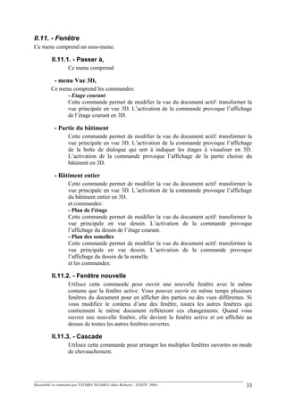 II.11. - Fenêtre
Ce menu comprend un sous-menu:
II.11.1. - Passer à,
Ce menu comprend:
- menu Vue 3D,
Ce menu comprend les commandes:
- Etage courant
Cette commande permet de modifier la vue du document actif: transformer la
vue principale en vue 3D. L’activation de la commande provoque l’affichage
de l’étage courant en 3D.
- Partie du bâtiment
Cette commande permet de modifier la vue du document actif: transformer la
vue principale en vue 3D. L’activation de la commande provoque l’affichage
de la boîte de dialogue qui sert à indiquer les étages à visualiser en 3D.
L’activation de la commande provoque l’affichage de la partie choisie du
bâtiment en 3D.
- Bâtiment entier
Cette commande permet de modifier la vue du document actif: transformer la
vue principale en vue 3D. L’activation de la commande provoque l’affichage
du bâtiment entier en 3D.
et commandes:
- Plan de l'étage
Cette commande permet de modifier la vue du document actif: transformer la
vue principale en vue dessin. L’activation de la commande provoque
l’affichage du dessin de l’étage courant.
- Plan des semelles
Cette commande permet de modifier la vue du document actif: transformer la
vue principale en vue dessin. L’activation de la commande provoque
l’affichage du dessin de la semelle.
et les commandes:
II.11.2. - Fenêtre nouvelle
Utilisez cette commande pour ouvrir une nouvelle fenêtre avec le même
contenu que la fenêtre active. Vous pouvez ouvrir en même temps plusieurs
fenêtres du document pour en afficher des parties ou des vues différentes. Si
vous modifiez le contenu d’une des fenêtre, toutes les autres fenêtres qui
contiennent le même document reflèteront ces changements. Quand vous
ouvrez une nouvelle fenêtre, elle devient la fenêtre active et est affichée au
dessus de toutes les autres fenêtres ouvertes.
II.11.3. - Cascade
Utilisez cette commande pour arranger les multiples fenêtres ouvertes en mode
de chevauchement.
Rassemblé et commenté par TATMBA NGAMGA Jules Richard - ENSTP 2006 - 33
 