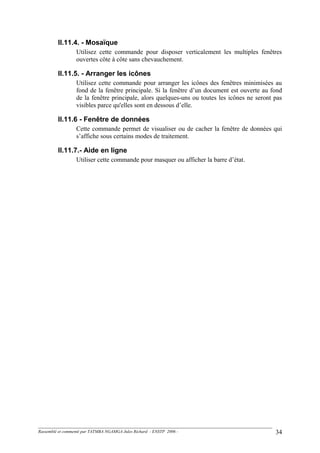 II.11.4. - Mosaïque
Utilisez cette commande pour disposer verticalement les multiples fenêtres
ouvertes côte à côte sans chevauchement.
II.11.5. - Arranger les icônes
Utilisez cette commande pour arranger les icônes des fenêtres minimisées au
fond de la fenêtre principale. Si la fenêtre d’un document est ouverte au fond
de la fenêtre principale, alors quelques-uns ou toutes les icônes ne seront pas
visibles parce qu'elles sont en dessous d’elle.
II.11.6 - Fenêtre de données
Cette commande permet de visualiser ou de cacher la fenêtre de données qui
s’affiche sous certains modes de traitement.
II.11.7.- Aide en ligne
Utiliser cette commande pour masquer ou afficher la barre d’état.
Rassemblé et commenté par TATMBA NGAMGA Jules Richard - ENSTP 2006 - 34
 