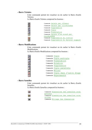 - Barre Trémies
Cette commande permet de visualiser ou de cacher la Barre d'outils
Trémies.
La Barre d'outils Trémies comprend les boutons :
- Barre Modifications
Cette commande permet de visualiser ou de cacher la Barre d'outils
Modifications.
La Barre d'outils Modifications comprend les boutons :
- Barre Semelles
Cette commande permet de visualiser ou de cacher la Barre d'outils
Semelles.
La Barre d'outils Semelles comprend les boutons :
Rassemblé et commenté par TATMBA NGAMGA Jules Richard - ENSTP 2006 - 39
 