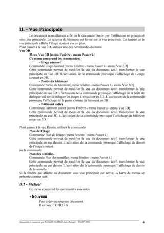 II. - Vue Principale
Le document nouvellement créé ou le document ouvert par l’utilisateur se présentent
sous vue principale. Le schéma du bâtiment est formé sur la vue principale. La fenêtre de la
vue principale affiche l’étage courant vue en plan.
Pour passer à la vue 3D, utilisez une des commandes du menu
Vue 3D.
Menu Vue 3D [menu Fenêtre - menu Passer à]
Ce menu comprend les commandes:
- Etage courant
Commande Etage courant [menu Fenêtre - menu Passer à - menu Vue 3D]
Cette commande permet de modifier la vue du document actif: transformer la vue
principale en vue 3D. L’activation de la commande provoque l’affichage de l’étage
courant en 3D.
- Partie du bâtiment
Commande Partie du bâtiment [menu Fenêtre - menu Passer à - menu Vue 3D]
Cette commande permet de modifier la vue du document actif: transformer la vue
principale en vue 3D. L’activation de la commande provoque l’affichage de la boîte de
dialogue qui sert à indiquer les étages à visualiser en 3D. L’activation de la commande
provoque l’affichage de la partie choisie du bâtiment en 3D.
- Bâtiment entier
Commande Bâtiment entier [menu Fenêtre - menu Passer à - menu Vue 3D]
Cette commande permet de modifier la vue du document actif: transformer la vue
principale en vue 3D. L’activation de la commande provoque l’affichage du bâtiment
entier en 3D.
Pour passer à la vue Dessin, utilisez la commande
Plan de l'étage
Commande Plan de l'étage [menu Fenêtre - menu Passer à]
Cette commande permet de modifier la vue du document actif: transformer la vue
principale en vue dessin. L’activation de la commande provoque l’affichage du dessin
de l’étage courant.
ou la commande
Plan des semelles.
Commande Plan des semelles [menu Fenêtre - menu Passer à]
Cette commande permet de modifier la vue du document actif: transformer la vue
principale en vue dessin. L’activation de la commande provoque l’affichage du dessin
de la semelle.
Si la fenêtre qui affiche un document sous vue principale est active, la barre de menus se
présente comme suit:
II.1 - Fichier
Ce menu comprend les commandes suivantes:
- Nouveau
Pour créer un nouveau document.
Raccourci : CTRL+N
Rassemblé et commenté par TATMBA NGAMGA Jules Richard - ENSTP 2006 - 4
 