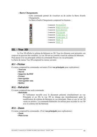 - Barre Chargements
Cette commande permet de visualiser ou de cacher la Barre d'outils
Chargements.
La Barre d'outils Chargements comprend les boutons :
III. - Vue 3D
La Vue 3D affiche le schéma du bâtiment en 3D. Tous les éléments sont présentés «en
corps»et ne peuvent être modifiés. La vue 3D sert au contrôle visuel du schéma du bâtiment.
Pour passer à la vue principale utilisez la commande Passer à la vue principale.
La barre de menus Vue 3D comprend les menus suivants:
III.1 - Fichier
Ce menu comprend les commandes suivantes (Voir vue principale pour explications) :
- Nouveau
- Ouvrir
- Importer du DXF
- Fermer
- Sauvegarder
- Sauvegarder sous
- Quitter
III.2. - Rafraîchir
Ce menu comprend une seule commande:
- Rafraîchir
Si l’utilisateur travaille avec le document présenté simultanément en vue
Principale et en 3D, la vue 3D ne change pas immédiatement après la
modification du schéma du bâtiment en vue principale. Dans ce cas, la vue 3D
«reste en arrière». La commande Rafraîchir est utilisée pour accorder la vue 3D
avec le schéma réel du bâtiment.
III.3. - Zoom
Ce menu comprend les commandes (Voir vue principale pour explications) :
- Zoom
- Plein écran
Rassemblé et commenté par TATMBA NGAMGA Jules Richard - ENSTP 2006 - 41
 