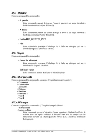 III.4. - Rotation
Ce menu comprend les commandes:
- A gauche
Cette commande permet de tourner l'image à gauche à un angle introduit à
l’aide de commande Pas(par défaut 10).
- A droite
Cette commande permet de tourner l’image à droite à un angle introduit à
l’aide de commande Pas(par défaut 10).
- InitialeHID_ROTATE_INIT
- Pas
Cette commande provoque l’affichage de la boîte de dialogue qui sert à
introduire le pas de rotation du schéma.
III.5. Etages
Ce menu comprend les commandes:
- Partie du bâtiment
Cette commande provoque l’affichage de la boîte de dialogue qui sert à
introduire les étages à visualiser.
- Bâtiment entier
Cette commande permet d’afficher le bâtiment entier.
III.6.- Chargements
Ce menu comprend les commandes suivantes (Cf. explications précédentes):
- Permanent
- Exploitation
- Accidentel
- Cloisons
- Sismique 1
- Sismique 2
- Vent 1
- Vent 2
III.7.- Affichage
Ce menu comprend les commandes (Cf. explications précédentes) :
- Retracement
- Lignes cachées
Cette commande permet d’introduire (ou de supprimer) l’indicatif «afficher le
schéma avec les lignes cachées». L’indicatif sera pris en compte lors du
retracement suivant. Le schéma peut être retracé p.ex. à l’aide de commande
Retracement.
Rassemblé et commenté par TATMBA NGAMGA Jules Richard - ENSTP 2006 - 42
 