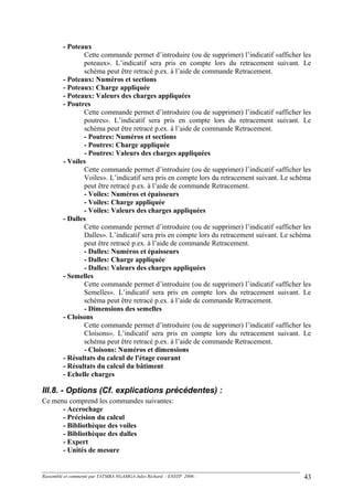 - Poteaux
Cette commande permet d’introduire (ou de supprimer) l’indicatif «afficher les
poteaux». L’indicatif sera pris en compte lors du retracement suivant. Le
schéma peut être retracé p.ex. à l’aide de commande Retracement.
- Poteaux: Numéros et sections
- Poteaux: Charge appliquée
- Poteaux: Valeurs des charges appliquées
- Poutres
Cette commande permet d’introduire (ou de supprimer) l’indicatif «afficher les
poutres». L’indicatif sera pris en compte lors du retracement suivant. Le
schéma peut être retracé p.ex. à l’aide de commande Retracement.
- Poutres: Numéros et sections
- Poutres: Charge appliquée
- Poutres: Valeurs des charges appliquées
- Voiles
Cette commande permet d’introduire (ou de supprimer) l’indicatif «afficher les
Voiles». L’indicatif sera pris en compte lors du retracement suivant. Le schéma
peut être retracé p.ex. à l’aide de commande Retracement.
- Voiles: Numéros et épaisseurs
- Voiles: Charge appliquée
- Voiles: Valeurs des charges appliquées
- Dalles
Cette commande permet d’introduire (ou de supprimer) l’indicatif «afficher les
Dalles». L’indicatif sera pris en compte lors du retracement suivant. Le schéma
peut être retracé p.ex. à l’aide de commande Retracement.
- Dalles: Numéros et épaisseurs
- Dalles: Charge appliquée
- Dalles: Valeurs des charges appliquées
- Semelles
Cette commande permet d’introduire (ou de supprimer) l’indicatif «afficher les
Semelles». L’indicatif sera pris en compte lors du retracement suivant. Le
schéma peut être retracé p.ex. à l’aide de commande Retracement.
- Dimensions des semelles
- Cloisons
Cette commande permet d’introduire (ou de supprimer) l’indicatif «afficher les
Cloisons». L’indicatif sera pris en compte lors du retracement suivant. Le
schéma peut être retracé p.ex. à l’aide de commande Retracement.
- Cloisons: Numéros et dimensions
- Résultats du calcul de l'étage courant
- Résultats du calcul du bâtiment
- Echelle charges
III.8. - Options (Cf. explications précédentes) :
Ce menu comprend les commandes suivantes:
- Accrochage
- Précision du calcul
- Bibliothèque des voiles
- Bibliothèque des dalles
- Expert
- Unités de mesure
Rassemblé et commenté par TATMBA NGAMGA Jules Richard - ENSTP 2006 - 43
 