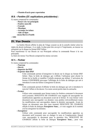 - Chemin d'accès pour exportation
III.9. - Fenêtre (Cf. explications précédentes) :
Ce menu comprend les commandes:
- Passer à la vue principale
- Fenêtre nouvelle
- Cascade
- Mosaïque
- Arranger les icônes
- Aide en ligne
-menu Barres d'outils
- Aide
IV. Vue Dessin
La fenêtre Dessin affiche le plan de l’étage courant ou de la semelle réalisé selon les
règles du dessin technique. A ce stade, le plan peut être envoyé à l’imprimante, au traceur ou
enregistré sur le disque au format DXF fichier.
Pour transformer la vue Dessin en vue Principale utilisez la commande Passer à la vue
principale.
La barre de menus Vue Dessin comprend les menus suivants:
IV.1.- Fichier
Ce menu comprend les commandes:
- Nouveau
- Ouvrir
- Importer du DXF
- Exporter dans DXF
Cette commande permet d’enregistrer le dessin sur le disque au format DXF
fichier. Dans la boîte de dialogue qui s’affiche l’utilisateur peut choisir le
format de la feuille et modifier l’échelle proposée par défaut. L’activation du
bouton CONFIRMER provoque l’affichage de la boîte de dialogue qui sert à
introduire le nom du fichier à enregistrer le dessin.
- Affaire
Cette commande permet d’afficher la boîte de dialogue qui sert à introduire le
nom de l’affaire et du dessin. Ces noms seront portés dans la cartouche.
- Fermer
Utiliser cette commande pour fermer toutes les fenêtres contenant le document
actif (courant). DESCENTE DE CHARGES vous suggère de sauvegarder les
modifications apportées au document avant de le fermer. Si vous fermer votre
document sans sauvegarder vos données vous perdrez irréversiblement toutes
les modifications non sauvegardées depuis la dernière sauvegarde. Avant de
fermer un document sans titre (non nommé) DESCENTE DE CHARGES
affiche la boîte de dialogue Enregistrer Sous… et vous suggère de le nommé
et d’en enregistrer les données.
- Enregistrer
Utiliser cette commande pour sauvegarder les modifications apportées au
document actif (courant) sans en changer le nom et l’emplacement. Quand
vous sauvegardez le document pour la première fois, DESCENTE DE
CHARGES affiche la boîte de dialogue Enregistrer Sous… pour vous
Rassemblé et commenté par TATMBA NGAMGA Jules Richard - ENSTP 2006 - 44
 