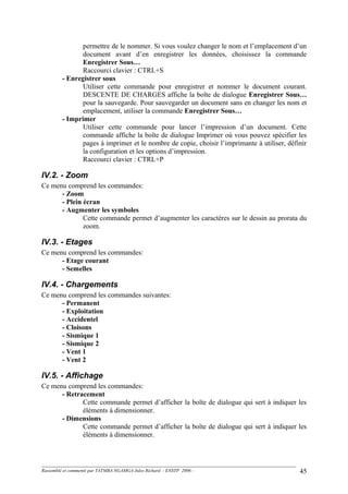 permettre de le nommer. Si vous voulez changer le nom et l’emplacement d’un
document avant d’en enregistrer les données, choisissez la commande
Enregistrer Sous…
Raccourci clavier : CTRL+S
- Enregistrer sous
Utiliser cette commande pour enregistrer et nommer le document courant.
DESCENTE DE CHARGES affiche la boîte de dialogue Enregistrer Sous…
pour la sauvegarde. Pour sauvegarder un document sans en changer les nom et
emplacement, utiliser la commande Enregistrer Sous…
- Imprimer
Utiliser cette commande pour lancer l’impression d’un document. Cette
commande affiche la boîte de dialogue Imprimer où vous pouvez spécifier les
pages à imprimer et le nombre de copie, choisir l’imprimante à utiliser, définir
la configuration et les options d’impression.
Raccourci clavier : CTRL+P
IV.2. - Zoom
Ce menu comprend les commandes:
- Zoom
- Plein écran
- Augmenter les symboles
Cette commande permet d’augmenter les caractères sur le dessin au prorata du
zoom.
IV.3. - Etages
Ce menu comprend les commandes:
- Etage courant
- Semelles
IV.4. - Chargements
Ce menu comprend les commandes suivantes:
- Permanent
- Exploitation
- Accidentel
- Cloisons
- Sismique 1
- Sismique 2
- Vent 1
- Vent 2
IV.5. - Affichage
Ce menu comprend les commandes:
- Retracement
Cette commande permet d’afficher la boîte de dialogue qui sert à indiquer les
éléments à dimensionner.
- Dimensions
Cette commande permet d’afficher la boîte de dialogue qui sert à indiquer les
éléments à dimensionner.
Rassemblé et commenté par TATMBA NGAMGA Jules Richard - ENSTP 2006 - 45
 
