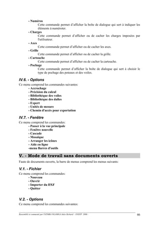 - Numéros
Cette commande permet d’afficher la boîte de dialogue qui sert à indiquer les
éléments à numéroter.
- Charges
Cette commande permet d’afficher ou de cacher les charges imposées par
l'utilisateur.
- Axes
Cette commande permet d’afficher ou de cacher les axes.
- Grille
Cette commande permet d’afficher ou de cacher la grille.
- Cartouche
Cette commande permet d’afficher ou de cacher la cartouche.
- Pochage
Cette commande permet d’afficher la boîte de dialogue qui sert à choisir le
type de pochage des poteaux et des voiles.
IV.6. - Options
Ce menu comprend les commandes suivantes:
- Accrochage
- Précision du calcul
- Bibliothèque des voiles
- Bibliothèque des dalles
- Expert
- Unités de mesure
- Chemin d'accès pour exportation
IV.7. - Fenêtre
Ce menu comprend les commandes:
- Passer à la vue principale
- Fenêtre nouvelle
- Cascade
- Mosaïque
- Arranger les icônes
- Aide en ligne
-menu Barres d'outils
V. - Mode de travail sans documents ouverts
Faute de documents ouverts, la barre de menus comprend les menus suivants:
V.1. - Fichier
Ce menu comprend les commandes:
- Nouveau
- Ouvrir
- Importer du DXF
- Quitter
V.2. - Options
Ce menu comprend les commandes suivantes:
Rassemblé et commenté par TATMBA NGAMGA Jules Richard - ENSTP 2006 - 46
 