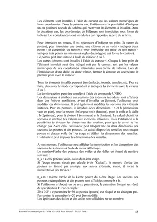 Les éléments sont installés à l'aide du curseur ou des valeurs numériques de
leurs coordonnées. Dans le premier cas, l'utilisateur a la possibilité d’indiquer
un ou plusieurs noeuds du schéma qui recevront les éléments à installer. Dans
le deuxième cas, les coordonnées de l'élément sont introduites sous forme de
tableau. Les coordonnées sont introduites par rapport au repère du schéma.
Pour introduire un poteau, il est nécessaire d’indiquer un point (le centre du
poteau), pour introduire une poutre, une cloison ou un voile - indiquer deux
points (les extrémités du tronçon), pour introduire une dalle ou une trémie -
indiquer trois points au minimum (angles du polygone qui forme le contour).
Le poteau peut être installé à l'aide du curseur 2 ou 3.
Les autres éléments sont installés à l'aide du curseur 4. Chaque k-ème point de
l'élément introduit peut être indiqué soit par le curseur, soit par les valeurs
numériques de ses coordonnées introduites sous forme de tableau. Lors de
l'introduction d'une dalle ou d'une trémie, fermez le contour en accrochant le
premier point avec le curseur.
Tous les éléments installés peuvent être déplacés, tournés, annulés, etc. Pour ce
faire, choisissez le mode correspondant et indiquez les éléments avec le curseur
2 ou 3.
La dernière action peut être annulée à l’aide de commande UNDO.
Les dimensions à attribuer aux sections des éléments introduits sont affichées
dans des fenêtres auxiliaires. Avant d’installer un élément, l'utilisateur peut
modifier ces dimensions. Il peut également modifier les sections des éléments
installés. Pour les poteaux, il introduit deux dimensions : b et h (dimensions
vues en plan), pour la poutre : b (largeur) et h (hauteur), pour le voile et la dalle
: b (épaisseur), pour la cloison b (épaisseur) et h (hauteur). Le calcul choisit les
sections et attribue les valeurs aux éléments introduits, mais l'utilisateur a la
possibilité de bloquer les dimensions des sections, pour que le calcul ne les
change pas. Avec cela, l'utilisateur peut bloquer une ou deux dimensions des
sections des poutres et des poteaux. Le calcul dispose les semelles sous chaque
poteau et chaque voile du 1-er étage et définit les dimensions des semelles.
L’utilisateur peut imposer les dimensions des semelles.
A tout moment, l'utilisateur peut afficher la numérotation et les dimensions des
sections des éléments à l'aide du menu Affichage.
Le numéro d'ordre des poteaux, des voiles et des dalles est formé de manière
suivante :
n_k : k-ème poteau (voile, dalle) du n-ème étage.
Si l'étage courant n'était pas calculé (voir "Calcul"), le numéro d'ordre des
poutres est formé par analogie aux autres éléments, sinon, il inclut la
numérotation des travées :
n_k.m : m-ème travée de la k-ème poutre du n-ème étage. Les sections des
poteaux rectangulaires et des poutres sont affichées comme b x h.
Si l'utilisateur a bloqué un ou deux paramètres, le paramètre bloqué sera doté
de spécificateur F. Par exemple :
20 x 30F : le paramètre h=30 du poteau (poutre) est bloqué et ne changera pas.
Par contre, le paramètre b=20 peut être modifié.
Les épaisseurs des dalles et des voiles sont affichées par un nombre:
Rassemblé et commenté par TATMBA NGAMGA Jules Richard - ENSTP 2006 - 48
 