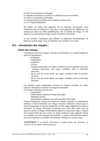 b ou bF (si le paramètre est bloqué).
Le diamètre des poteaux circulaires est affiché aussi par un nombre:
d ou dF (si le paramètre est bloqué).
Les dimensions des semelles sont visualisées comme suit :
b x h x H (parallélépipède).
Par défaut, les dalles sont appuyées sur les éléments sous-jacents, mais
l'utilisateur peut les désactiver à son choix. Cette approche est valable pour un
schéma qui inclut les dalles préfabriquées. Sur le schéma de l'étage, le côté
désactivé est présenté par la ligne tracée à l'intérieur de la dalle.
A tout moment, l'utilisateur peut afficher la projection axonométrique du
bâtiment ou d'un étage. Tous les éléments sont visualisés "en corps".
VI.2. - Introduction des charges ;
Saisie des charges
L'utilisateur impose les charges verticales et horizontales. Le module emploie 8
types de chargements:
- permanent;
- exploitation;
- accidentel;
- cloison;
- sismique (particulier, aux signes variables) selon la première direction;
- sismique (particulier, aux signes variables) selon la deuxième
direction;
- dû au vent (de courte durée, aux signes variables) selon la première
direction;
- dû au vent (de courte durée, aux signes variables) selon la deuxième
direction.
Les premiers quatre chargements incluent les charges verticales, les autres
types de chargements incluent les charges horizontales.
Les charges verticales peuvent être :
- concentrées;
- uniformément réparties le long d'une ligne;
- uniformes locales;
- uniformément réparties suivant la superficie de la dalle.
Chaque chargement vertical peut inclure les charges verticales en combinaison
arbitraire. Avant d'introduire une charge verticale, l'utilisateur choisit dans le
menu Chargements le type de chargement vertical auquel appartient la charge à
introduire. La charge concentrée se présente sous forme d'un cercle avec un
point au centre, la charge uniformément répartie le long d'une ligne a l'aspect
d'un tronçon limité par des cercles, la charge uniforme locale apparaît comme
un rectangle avec des hachures horizontales, la charge uniformément répartie
suivant la superficie de la dalle a des hachures obliques de couleur rouge.
ATTENTION! Il est inutile d'introduire le poids propre des éléments: le
calcul en tient compte automatiquement.
Rassemblé et commenté par TATMBA NGAMGA Jules Richard - ENSTP 2006 - 49
 