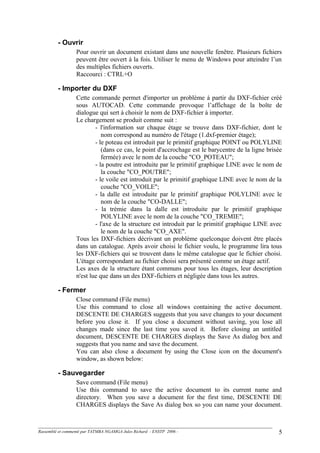 - Ouvrir
Pour ouvrir un document existant dans une nouvelle fenêtre. Plusieurs fichiers
peuvent être ouvert à la fois. Utiliser le menu de Windows pour atteindre l’un
des multiples fichiers ouverts.
Raccourci : CTRL+O
- Importer du DXF
Cette commande permet d'importer un problème à partir du DXF-fichier créé
sous AUTOCAD. Cette commande provoque l’affichage de la boîte de
dialogue qui sert à choisir le nom de DXF-fichier à importer.
Le chargement se produit comme suit :
- l'information sur chaque étage se trouve dans DXF-fichier, dont le
nom correspond au numéro de l'étage (1.dxf-premier étage);
- le poteau est introduit par le primitif graphique POINT ou POLYLINE
(dans ce cas, le point d'accrochage est le barycentre de la ligne brisée
fermée) avec le nom de la couche "CO_POTEAU";
- la poutre est introduite par le primitif graphique LINE avec le nom de
la couche "CO_POUTRE";
- le voile est introduit par le primitif graphique LINE avec le nom de la
couche "CO_VOILE";
- la dalle est introduite par le primitif graphique POLYLINE avec le
nom de la couche "CO-DALLE";
- la trémie dans la dalle est introduite par le primitif graphique
POLYLINE avec le nom de la couche "CO_TREMIE";
- l'axe de la structure est introduit par le primitif graphique LINE avec
le nom de la couche "CO_AXE".
Tous les DXF-fichiers décrivant un problème quelconque doivent être placés
dans un catalogue. Après avoir choisi le fichier voulu, le programme lira tous
les DXF-fichiers qui se trouvent dans le même catalogue que le fichier choisi.
L'étage correspondant au fichier choisi sera présenté comme un étage actif.
Les axes de la structure étant communs pour tous les étages, leur description
n'est lue que dans un des DXF-fichiers et négligée dans tous les autres.
- Fermer
Close command (File menu)
Use this command to close all windows containing the active document.
DESCENTE DE CHARGES suggests that you save changes to your document
before you close it. If you close a document without saving, you lose all
changes made since the last time you saved it. Before closing an untitled
document, DESCENTE DE CHARGES displays the Save As dialog box and
suggests that you name and save the document.
You can also close a document by using the Close icon on the document's
window, as shown below:
- Sauvegarder
Save command (File menu)
Use this command to save the active document to its current name and
directory. When you save a document for the first time, DESCENTE DE
CHARGES displays the Save As dialog box so you can name your document.
Rassemblé et commenté par TATMBA NGAMGA Jules Richard - ENSTP 2006 - 5
 