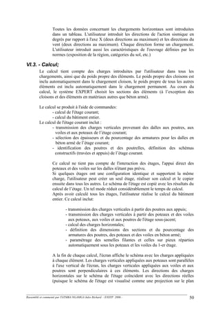 Toutes les données concernant les chargements horizontaux sont introduites
dans un tableau. L'utilisateur introduit les directions de l'action sismique en
degrés par rapport à l'axe X (deux directions au maximum) et les directions du
vent (deux directions au maximum). Chaque direction forme un chargement.
L'utilisateur introduit aussi les caractéristiques de l'ouvrage définies par les
normes (exposition de la région, catégories du sol, etc.)
VI.3. - Calcul;
Le calcul tient compte des charges introduites par l'utilisateur dans tous les
chargements, ainsi que du poids propre des éléments. Le poids propre des cloisons est
inclu automatiquement dans le chargement cloison, le poids propre de tous les autres
éléments est inclu automatiquement dans le chargement permanent. Au cours du
calcul, le système EXPERT choisit les sections des éléments (à l’exception des
cloisons et des éléments en matériaux autres que béton armé).
Le calcul se produit à l'aide de commandes:
- calcul de l'étage courant;
- calcul du bâtiment entier.
Le calcul de l'étage courant inclut :
- transmission des charges verticales provenant des dalles aux poutres, aux
voiles et aux poteaux de l’étage courant;
- sélection des épaisseurs et du pourcentage des armatures pour les dalles en
béton armé de l’étage courant;
- identification des poutres et des poutrelles, définition des schémas
constructifs (travées et appuis) de l’étage courant.
Ce calcul ne tient pas compte de l'interaction des étages, l'appui direct des
poteaux et des voiles sur les dalles n'étant pas prévu.
Si quelques étages ont une configuration identique et supportent la même
charge, l'utilisateur peut créer un seul étage, réaliser son calcul et le copier
ensuite dans tous les autres. Le schéma de l'étage est copié avec les résultats du
calcul de l’étage. Un tel mode réduit considérablement le temps de calcul.
Après avoir calculé tous les étages, l'utilisateur réalise le calcul du bâtiment
entier. Ce calcul inclut:
- transmission des charges verticales à partir des poutres aux appuis;
- transmission des charges verticales à partir des poteaux et des voiles
aux poteaux, aux voiles et aux poutres de l'étage sous-jacent;
- calcul des charges horizontales;
- définition des dimensions des sections et du pourcentage des
armatures des poutres, des poteaux et des voiles en béton armé;
- paramétrage des semelles filantes et celles sur pieux réparties
automatiquement sous les poteaux et les voiles du 1-er étage.
A la fin de chaque calcul, l'écran affiche le schéma avec les charges appliquées
à chaque élément. Les charges verticales appliquées aux poteaux sont parallèles
à l'axe vertical de l'écran, les charges verticales appliquées aux voiles et aux
poutres sont perpendiculaires à ces éléments. Les directions des charges
horizontales sur le schéma de l'étage coïncident avec les directions réelles
(puisque le schéma de l'étage est visualisé comme une projection sur le plan
Rassemblé et commenté par TATMBA NGAMGA Jules Richard - ENSTP 2006 - 50
 