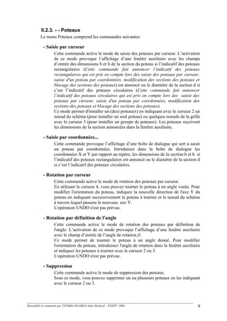 II.2.3. - - Poteaux
Le menu Poteaux comprend les commandes suivantes:
- Saisie par curseur
Cette commande active le mode de saisie des poteaux par curseur. L’activation
de ce mode provoque l’affichage d’une fenêtre auxiliaire avec les champs
d’entrée des dimensions b et h de la section du poteau si l’indicatif des poteaux
rectangulaires (Cette commande fait annoncer l’indicatif des poteaux
rectangulaires qui est pris en compte lors des saisie des poteaux par curseur,
saisie d'un poteau par coordonnées, modification des sections des poteaux et
blocage des sections des poteaux) est annoncé ou le diamètre de la section d si
c’est l’indicatif des poteaux circulaires (Cette commande fait annoncer
l’indicatif des poteaux circulaires qui est pris en compte lors des saisie des
poteaux par curseur, saisie d'un poteau par coordonnées, modification des
sections des poteaux et blocage des sections des poteaux).
Ce mode permet d'installer un (des) poteau(x) en indiquant avec le curseur 2 un
noeud du schéma (pour installer un seul poteau) ou quelques noeuds de la grille
avec le curseur 3 (pour installer un groupe de poteaux). Les poteaux reçoivent
les dimensions de la section annoncées dans la fenêtre auxiliaire.
- Saisie par coordonnées...
Cette commande provoque l’affichage d’une boîte de dialogue qui sert à saisir
un poteau par coordonnées. Introduisez dans la boîte de dialogue les
coordonnées X et Y par rapport au repère, les dimensions de la section b et h si
l’indicatif des poteaux rectangulaires est annoncé ou le diamètre de la section d
si c’est l’indicatif des poteaux circulaires.
- Rotation par curseur
Cette commande active le mode de rotation des poteaux par curseur.
En utilisant le curseur 4, vous pouvez tourner le poteau à un angle voulu. Pour
modifier l'orientation du poteau, indiquez la nouvelle direction de l'axe Y du
poteau en indiquant successivement le poteau à tourner et le noeud du schéma
à travers lequel passera le nouveau axe Y.
L'opération UNDO n'est pas prévue.
- Rotation par définition de l'angle
Cette commande active le mode de rotation des poteaux par définition de
l'angle. L’activation de ce mode provoque l’affichage d’une fenêtre auxiliaire
avec le champ d’entrée de l’angle de rotation fi.
Ce mode permet de tourner le poteau à un angle donné. Pour modifier
l'orientation du poteau, introduisez l'angle de rotation dans la fenêtre auxiliaire
et indiquez les poteaux à tourner avec le curseur 2 ou 3.
L'opération UNDO n'est pas prévue.
- Suppression
Cette commande active le mode de suppression des poteaux.
Sous ce mode, vous pouvez supprimer un ou plusieurs poteaux en les indiquant
avec le curseur 2 ou 3.
Rassemblé et commenté par TATMBA NGAMGA Jules Richard - ENSTP 2006 - 9
 