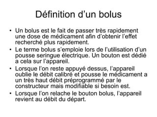 Définition d’un bolus
• Un bolus est le fait de passer très rapidement
une dose de médicament afin d’obtenir l’effet
recherché plus rapidement.
• Le terme bolus s’emploie lors de l’utilisation d’un
pousse seringue électrique. Un bouton est dédié
a cela sur l’appareil.
• Lorsque l’on reste appuyé dessus, l’appareil
oublie le débit calibré et pousse le médicament a
un très haut débit préprogrammé par le
constructeur mais modifiable si besoin est.
• Lorsque l’on relache le bouton bolus, l’appareil
revient au débit du départ.
 