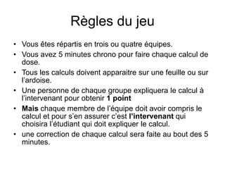 Règles du jeu
• Vous êtes répartis en trois ou quatre équipes.
• Vous avez 5 minutes chrono pour faire chaque calcul de
dose.
• Tous les calculs doivent apparaitre sur une feuille ou sur
l’ardoise.
• Une personne de chaque groupe expliquera le calcul à
l’intervenant pour obtenir 1 point
• Mais chaque membre de l’équipe doit avoir compris le
calcul et pour s’en assurer c’est l’intervenant qui
choisira l’étudiant qui doit expliquer le calcul.
• une correction de chaque calcul sera faite au bout des 5
minutes.
 