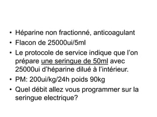 • Héparine non fractionné, anticoagulant
• Flacon de 25000ui/5ml
• Le protocole de service indique que l’on
prépare une seringue de 50ml avec
25000ui d’héparine dilué à l’intérieur.
• PM: 200ui/kg/24h poids 90kg
• Quel débit allez vous programmer sur la
seringue electrique?
 