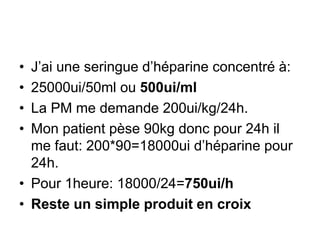 • J’ai une seringue d’héparine concentré à:
• 25000ui/50ml ou 500ui/ml
• La PM me demande 200ui/kg/24h.
• Mon patient pèse 90kg donc pour 24h il
me faut: 200*90=18000ui d’héparine pour
24h.
• Pour 1heure: 18000/24=750ui/h
• Reste un simple produit en croix
 
