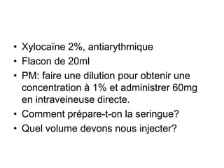 • Xylocaïne 2%, antiarythmique
• Flacon de 20ml
• PM: faire une dilution pour obtenir une
concentration à 1% et administrer 60mg
en intraveineuse directe.
• Comment prépare-t-on la seringue?
• Quel volume devons nous injecter?
 