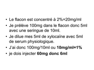 • Le flacon est concentré à 2%=20mg/ml
• Je prélève 100mg dans le flacon donc 5ml
avec une seringue de 10ml.
• Je dilue mes 5ml de xylocaïne avec 5ml
de serum physiologique.
• J’ai donc 100mg/10ml ou 10mg/ml=1%
• je dois injecter 60mg donc 6ml
 