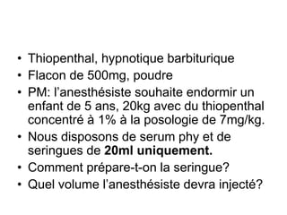 • Thiopenthal, hypnotique barbiturique
• Flacon de 500mg, poudre
• PM: l’anesthésiste souhaite endormir un
enfant de 5 ans, 20kg avec du thiopenthal
concentré à 1% à la posologie de 7mg/kg.
• Nous disposons de serum phy et de
seringues de 20ml uniquement.
• Comment prépare-t-on la seringue?
• Quel volume l’anesthésiste devra injecté?
 