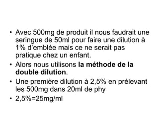• Avec 500mg de produit il nous faudrait une
seringue de 50ml pour faire une dilution à
1% d’emblée mais ce ne serait pas
pratique chez un enfant.
• Alors nous utilisons la méthode de la
double dilution.
• Une première dilution à 2,5% en prélevant
les 500mg dans 20ml de phy
• 2,5%=25mg/ml
 