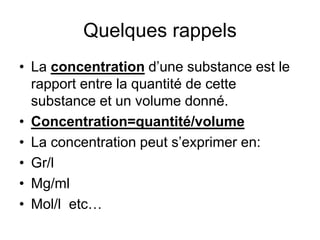 Quelques rappels
• La concentration d’une substance est le
rapport entre la quantité de cette
substance et un volume donné.
• Concentration=quantité/volume
• La concentration peut s’exprimer en:
• Gr/l
• Mg/ml
• Mol/l etc…
 