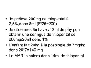 • Je prélève 200mg de thiopental à
2,5%,donc 8ml (8*25=200).
• Je dilue mes 8ml avec 12ml de phy pour
obtenir une seringue de thiopental de
200mg/20ml donc 1%
• L’enfant fait 20kg à la posologie de 7mg/kg
donc 20*7=140 mg
• Le MAR injectera donc 14ml de thiopental
 