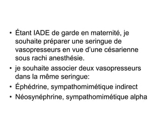 • Étant IADE de garde en maternité, je
souhaite préparer une seringue de
vasopresseurs en vue d’une césarienne
sous rachi anesthésie.
• je souhaite associer deux vasopresseurs
dans la même seringue:
• Éphédrine, sympathomimétique indirect
• Néosynéphrine, sympathomimétique alpha
 
