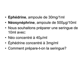 • Ephédrine, ampoule de 30mg/1ml
• Néosynéphrine, ampoule de 500µg/10ml
• Nous souhaitons préparer une seringue de
10ml avec:
• Néo concentré à 40µ/ml
• Éphédrine concentré à 3mg/ml
• Comment prépare-t-on la seringue?
 