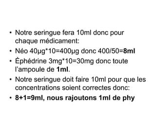• Notre seringue fera 10ml donc pour
chaque médicament:
• Néo 40µg*10=400µg donc 400/50=8ml
• Éphédrine 3mg*10=30mg donc toute
l’ampoule de 1ml.
• Notre seringue doit faire 10ml pour que les
concentrations soient correctes donc:
• 8+1=9ml, nous rajoutons 1ml de phy
 