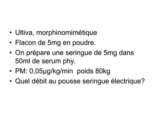 • Ultiva, morphinomimétique
• Flacon de 5mg en poudre.
• On prépare une seringue de 5mg dans
50ml de serum phy.
• PM: 0,05µg/kg/min poids 80kg
• Quel débit au pousse seringue électrique?
 