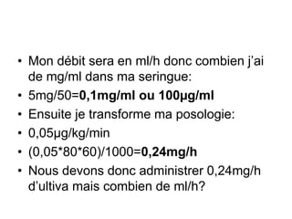 • Mon débit sera en ml/h donc combien j’ai
de mg/ml dans ma seringue:
• 5mg/50=0,1mg/ml ou 100µg/ml
• Ensuite je transforme ma posologie:
• 0,05µg/kg/min
• (0,05*80*60)/1000=0,24mg/h
• Nous devons donc administrer 0,24mg/h
d’ultiva mais combien de ml/h?
 