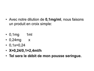 • Avec notre dilution de 0,1mg/ml, nous faisons
un produit en croix simple:
• 0,1mg 1ml
• 0,24mg x
• 0,1x=0,24
• X=0,24/0,1=2,4ml/h
• Tel sera le débit de mon pousse seringue.
 