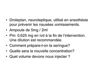 • Droleptan, neuroleptique, utilisé en anesthésie
pour prévenir les nausées vomissements.
• Ampoule de 5mg / 2ml
• Pm: 0,625 mg en ivd à la fin de l’intervention.
Une dilution est recommandée.
• Comment prépare-t-on la seringue?
• Quelle sera la nouvelle concentration?
• Quel volume devons nous injecter ?
 
