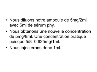 • Nous diluons notre ampoule de 5mg/2ml
avec 6ml de sérum phy.
• Nous obtenons une nouvelle concentration
de 5mg/8ml. Une concentration pratique
puisque 5/8=0,625mg/1ml.
• Nous injecterons donc 1ml.
 